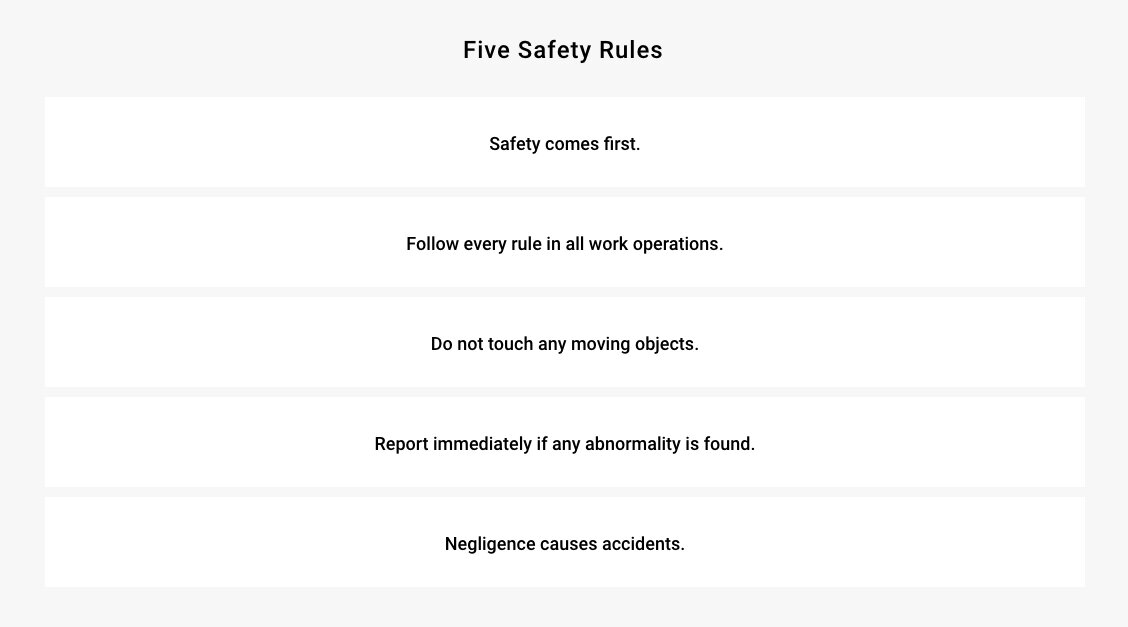 Five Safety Rules - Safety comes first. - Follow every rule in all work operations. - Do not touch any moving objects. - Report immediately if any abnormality is found. - Negligence causes accidents.